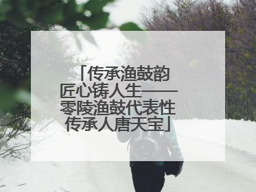 传承渔鼓韵 匠心铸人生——零陵渔鼓代表性传承人唐天宝