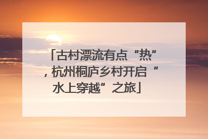 古村漂流有点“热”，杭州桐庐乡村开启“水上穿越”之旅