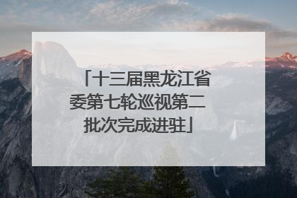 十三届黑龙江省委第七轮巡视第二批次完成进驻