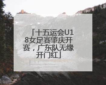 十五运会U18女足赛肇庆开赛，广东队无缘开门红