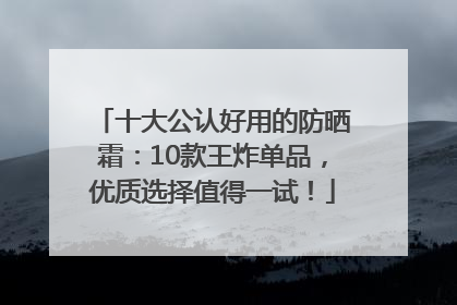 十大公认好用的防晒霜：10款王炸单品，优质选择值得一试！
