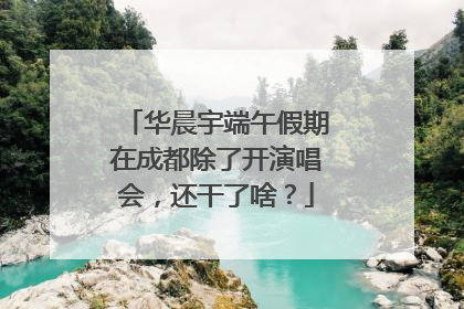 华晨宇端午假期在成都除了开演唱会，还干了啥？