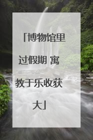 博物馆里过假期 寓教于乐收获大