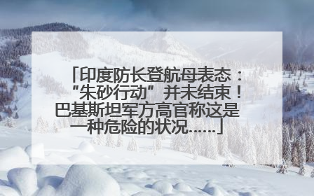 印度防长登航母表态：“朱砂行动”并未结束！巴基斯坦军方高官称这是一种危险的状况……