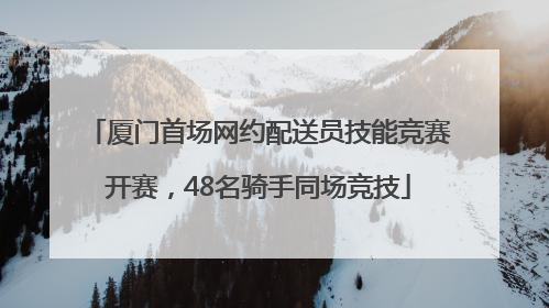 厦门首场网约配送员技能竞赛开赛，48名骑手同场竞技