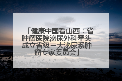 健康中国看山西：省肿瘤医院泌尿外科牵头成立省级三大泌尿系肿瘤专家委员会