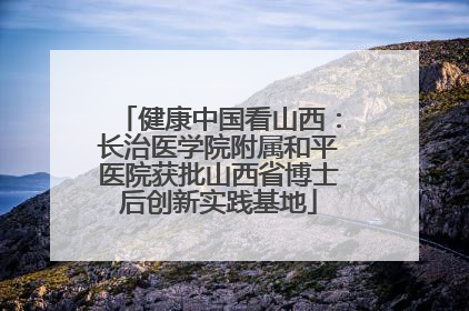 健康中国看山西：长治医学院附属和平医院获批山西省博士后创新实践基地