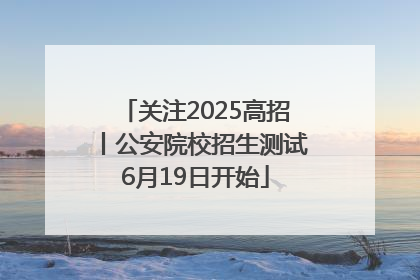 关注2025高招丨公安院校招生测试6月19日开始