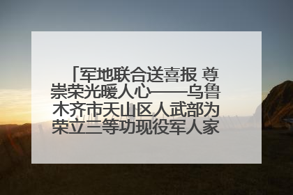 军地联合送喜报 尊崇荣光暖人心——乌鲁木齐市天山区人武部为荣立三等功现役军人家庭送立功喜报