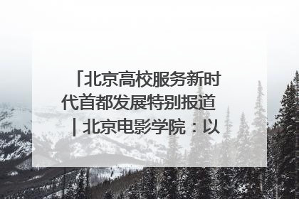 北京高校服务新时代首都发展特别报道｜北京电影学院：以光影为笔 绘就首都高质量发展新画卷