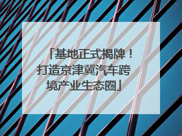 基地正式揭牌！打造京津冀汽车跨境产业生态圈