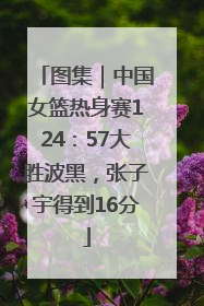 图集｜中国女篮热身赛124：57大胜波黑，张子宇得到16分
