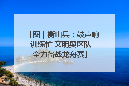 图｜衡山县：鼓声响 训练忙 文明奥区队全力备战龙舟赛