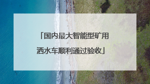 国内最大智能型矿用洒水车顺利通过验收