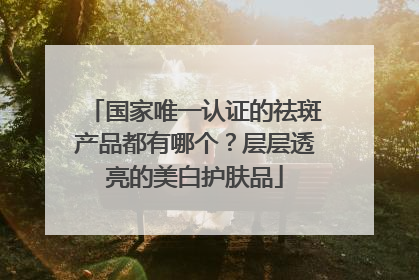 国家唯一认证的祛斑产品都有哪个？层层透亮的美白护肤品