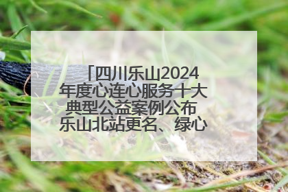 四川乐山2024年度心连心服务十大典型公益案例公布 乐山北站更名、绿心路井盖治理等上榜