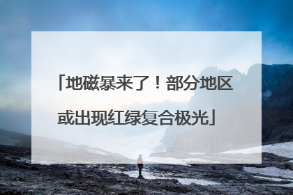 地磁暴来了！部分地区或出现红绿复合极光