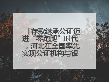 存款继承公证迈进“零跑腿”时代，河北在全国率先实现公证机构与银行数据实时交互