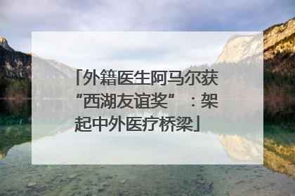 外籍医生阿马尔获“西湖友谊奖”：架起中外医疗桥梁