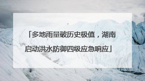 多地雨量破历史极值，湖南启动洪水防御四级应急响应
