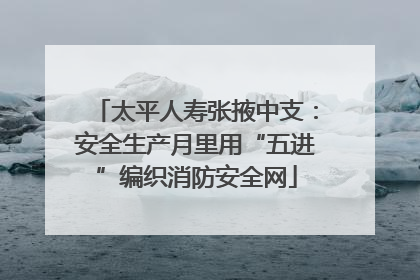 太平人寿张掖中支：安全生产月里用“五进”编织消防安全网