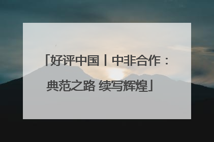 好评中国丨中非合作：典范之路 续写辉煌