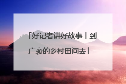 好记者讲好故事丨到广袤的乡村田间去