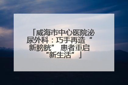 威海市中心医院泌尿外科：巧手再造“新膀胱” 患者重启“新生活”