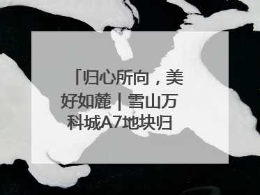 归心所向，美好如麓｜雪山万科城A7地块归麓园品质交付
