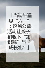 当端午遇见“六一”：这场公益活动让孩子们收下“知识粽”与“成长礼”