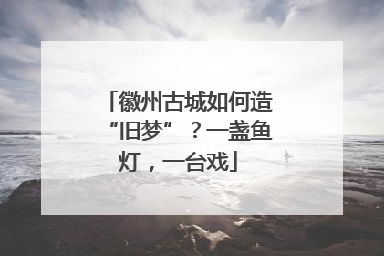 徽州古城如何造“旧梦”？一盏鱼灯，一台戏
