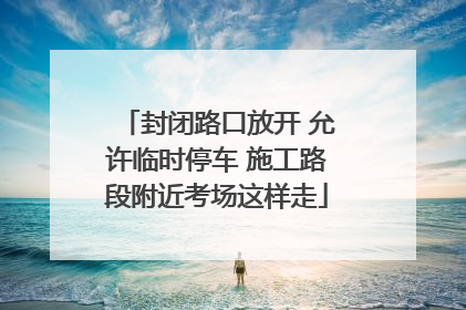 封闭路口放开 允许临时停车 施工路段附近考场这样走