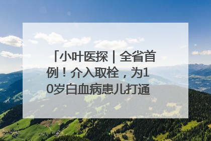 小叶医探｜全省首例！介入取栓，为10岁白血病患儿打通生命之“脉”