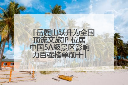 岳麓山跃升为全国顶流文旅IP 位居中国5A级景区影响力百强榜单前十