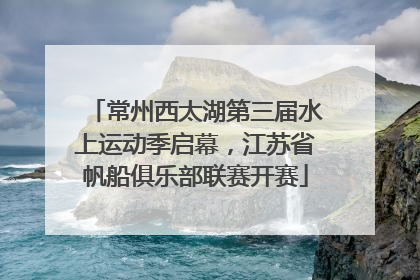 常州西太湖第三届水上运动季启幕，江苏省帆船俱乐部联赛开赛