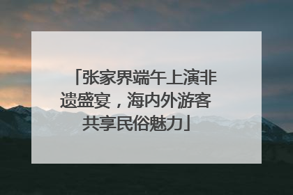 张家界端午上演非遗盛宴，海内外游客共享民俗魅力
