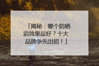 揭秘：哪个防晒霜效果最好？十大品牌争先出招！