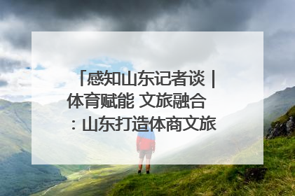 感知山东记者谈｜体育赋能 文旅融合：山东打造体商文旅融合发展新格局