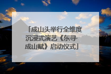 成山头举行全维度沉浸式演艺《东寻·成山赋》启动仪式