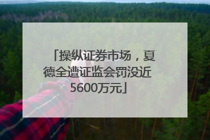 操纵证券市场，夏德全遭证监会罚没近5600万元