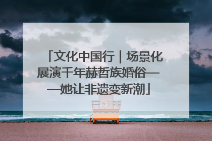 文化中国行｜场景化展演千年赫哲族婚俗——她让非遗变新潮