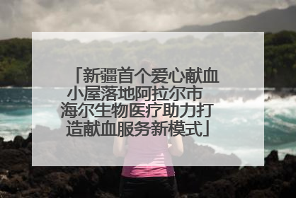 新疆首个爱心献血小屋落地阿拉尔市 海尔生物医疗助力打造献血服务新模式