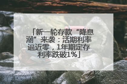 新一轮存款“降息潮”来袭：活期利率逼近零，1年期定存利率跌破1%