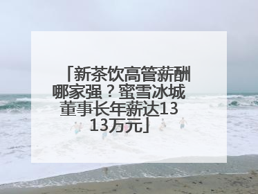 新茶饮高管薪酬哪家强？蜜雪冰城董事长年薪达1313万元