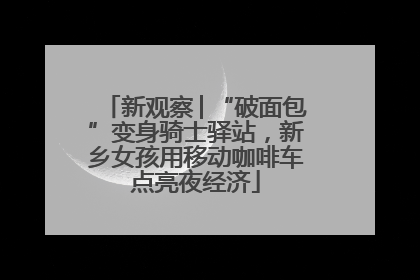 新观察│“破面包”变身骑士驿站，新乡女孩用移动咖啡车点亮夜经济