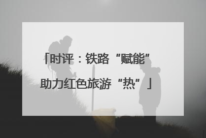 时评：铁路“赋能” 助力红色旅游“热”