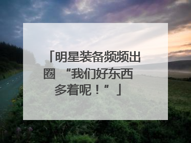 明星装备频频出圈 “我们好东西多着呢！”