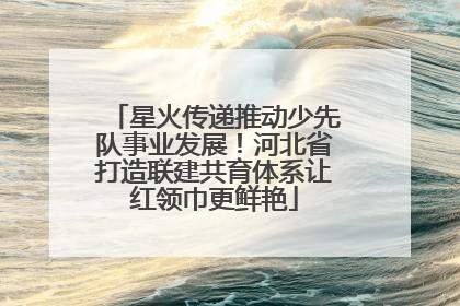 星火传递推动少先队事业发展！河北省打造联建共育体系让红领巾更鲜艳