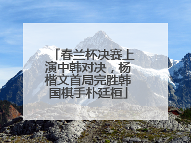 春兰杯决赛上演中韩对决，杨楷文首局完胜韩国棋手朴廷桓