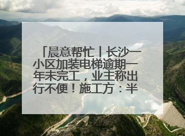 晨意帮忙丨长沙一小区加装电梯逾期一年未完工，业主称出行不便！施工方：半月内完工